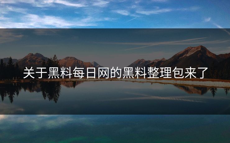 关于黑料每日网的黑料整理包来了