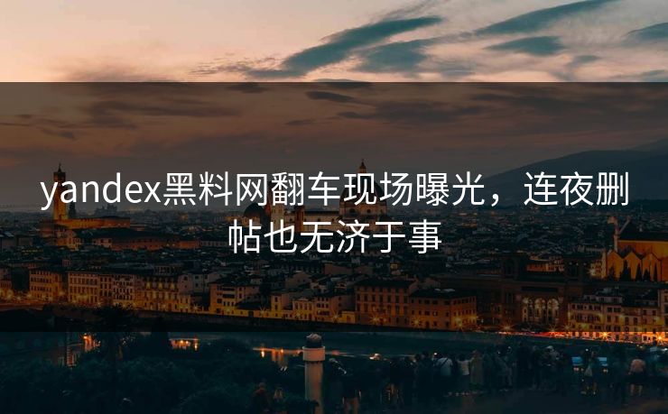yandex黑料网翻车现场曝光，连夜删帖也无济于事