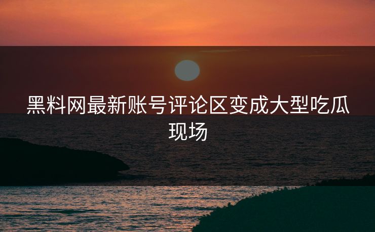 黑料网最新账号评论区变成大型吃瓜现场