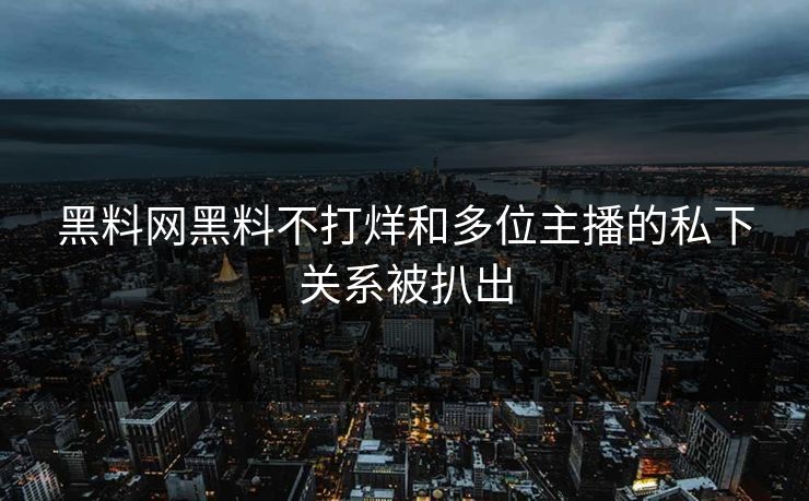 黑料网黑料不打烊和多位主播的私下关系被扒出