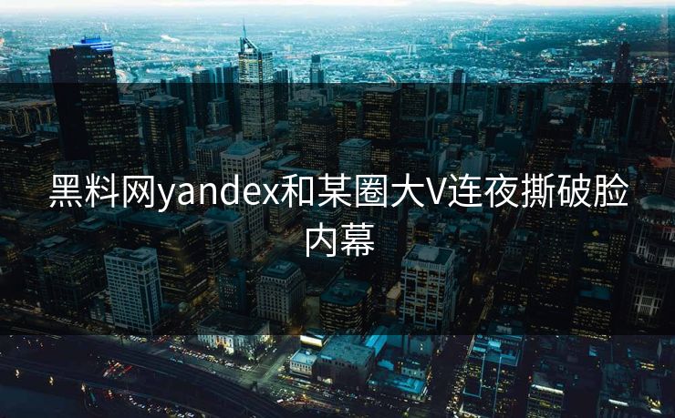 黑料网yandex和某圈大V连夜撕破脸内幕