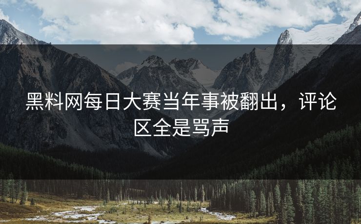 黑料网每日大赛当年事被翻出，评论区全是骂声