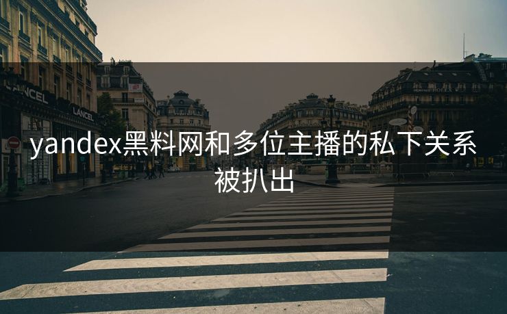 yandex黑料网和多位主播的私下关系被扒出