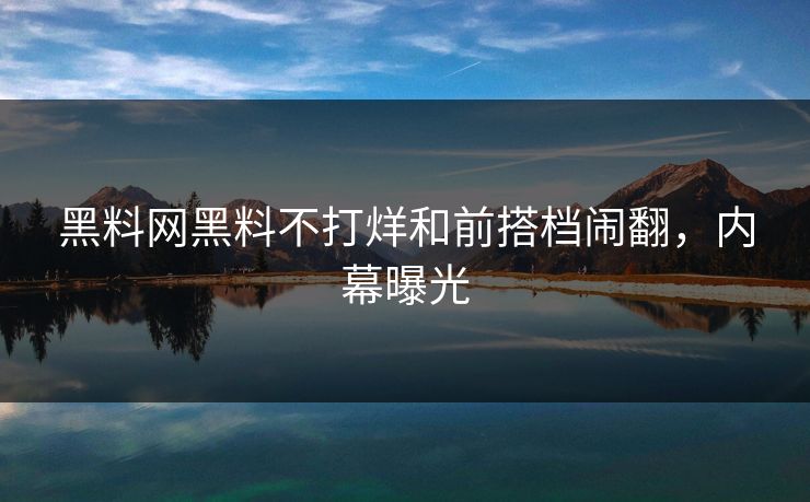 黑料网黑料不打烊和前搭档闹翻，内幕曝光