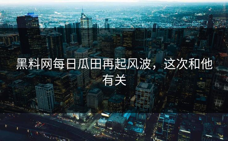 黑料网每日瓜田再起风波，这次和他有关