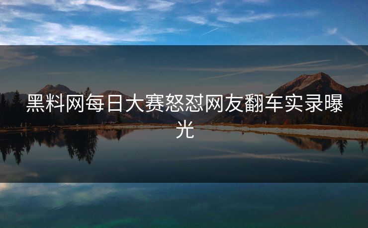 黑料网每日大赛怒怼网友翻车实录曝光