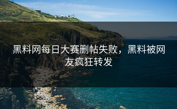 黑料网每日大赛删帖失败，黑料被网友疯狂转发