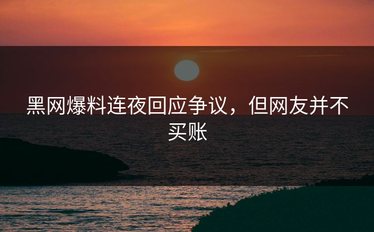 黑网爆料连夜回应争议，但网友并不买账