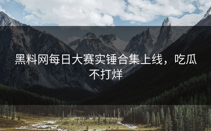 黑料网每日大赛实锤合集上线，吃瓜不打烊