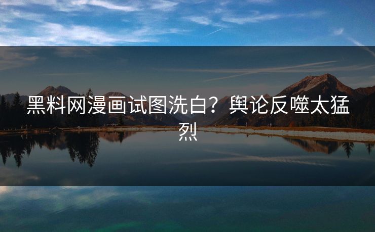 黑料网漫画试图洗白？舆论反噬太猛烈