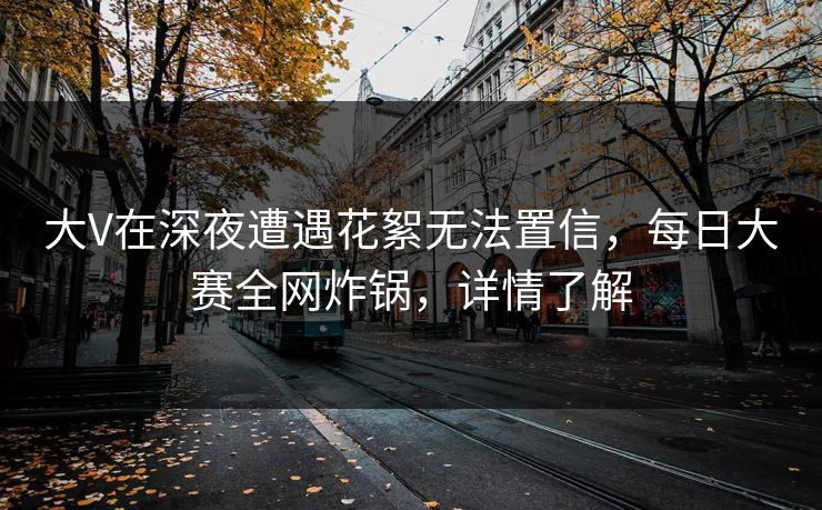 大V在深夜遭遇花絮无法置信，每日大赛全网炸锅，详情了解