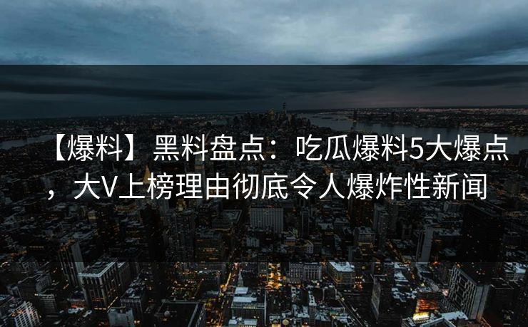 【爆料】黑料盘点：吃瓜爆料5大爆点，大V上榜理由彻底令人爆炸性新闻