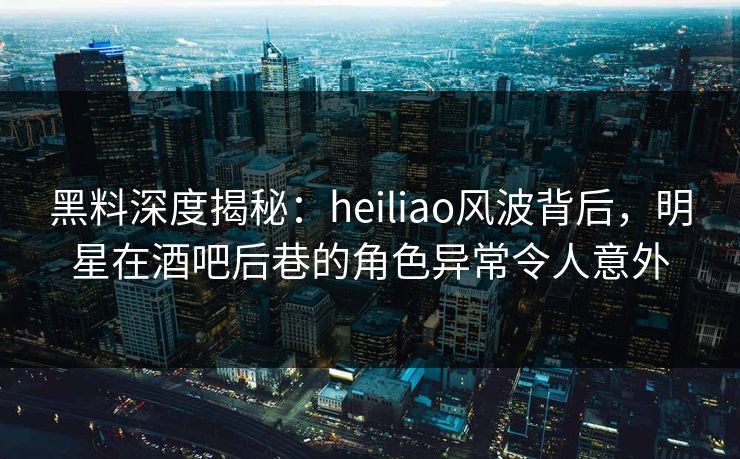 黑料深度揭秘：heiliao风波背后，明星在酒吧后巷的角色异常令人意外