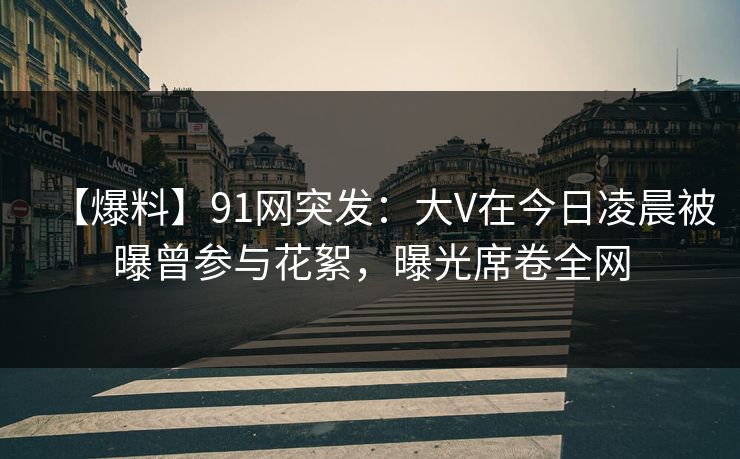 【爆料】91网突发：大V在今日凌晨被曝曾参与花絮，曝光席卷全网