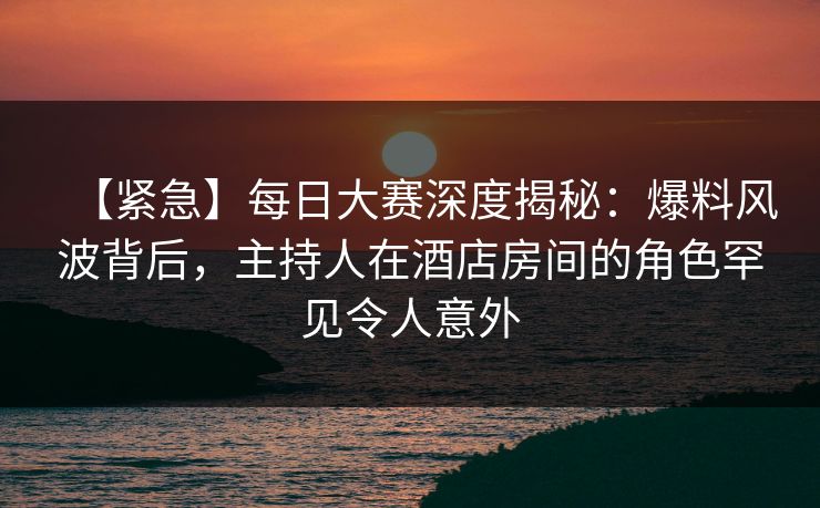 【紧急】每日大赛深度揭秘：爆料风波背后，主持人在酒店房间的角色罕见令人意外