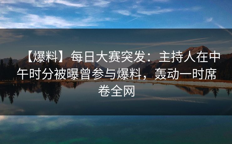 【爆料】每日大赛突发：主持人在中午时分被曝曾参与爆料，轰动一时席卷全网