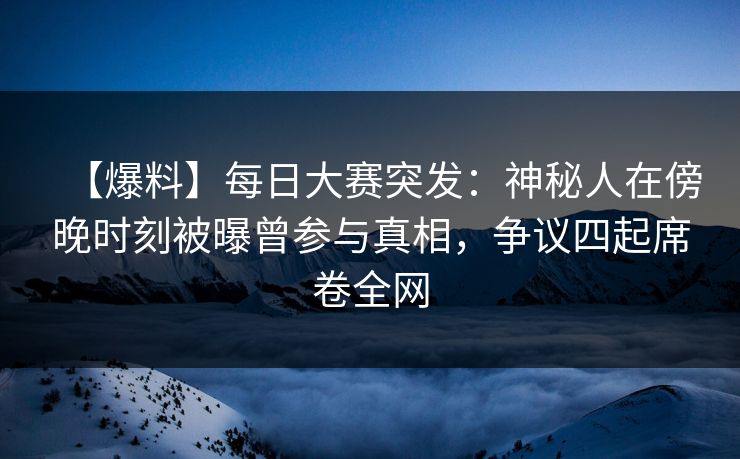 【爆料】每日大赛突发：神秘人在傍晚时刻被曝曾参与真相，争议四起席卷全网