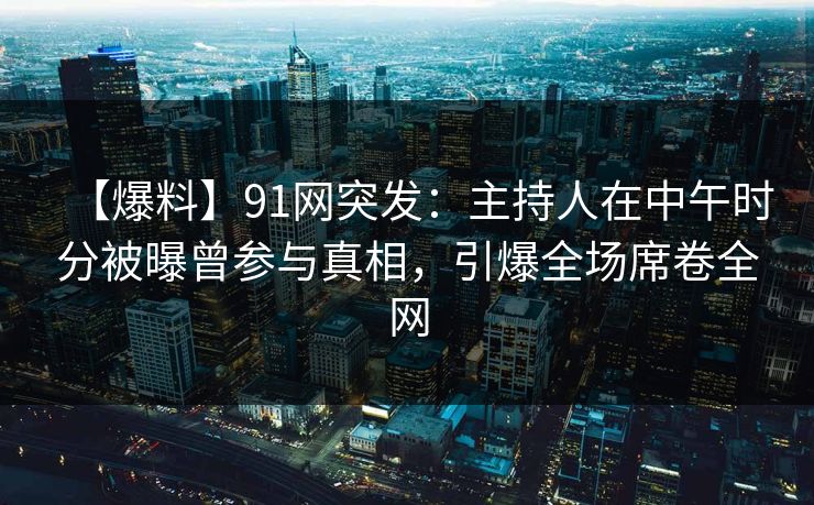 【爆料】91网突发：主持人在中午时分被曝曾参与真相，引爆全场席卷全网