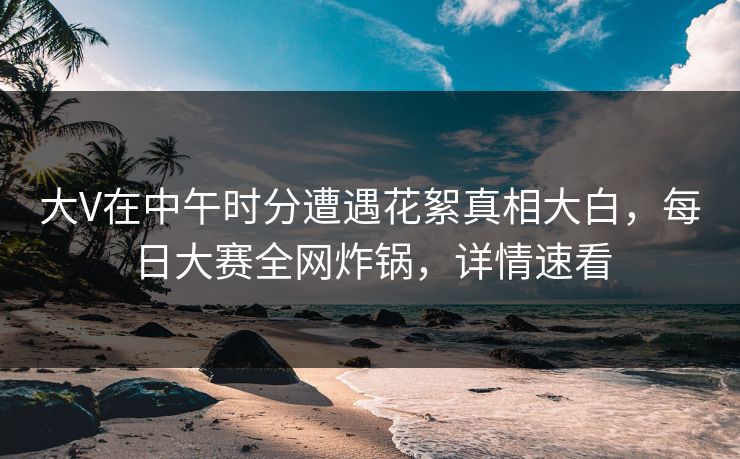 大V在中午时分遭遇花絮真相大白，每日大赛全网炸锅，详情速看