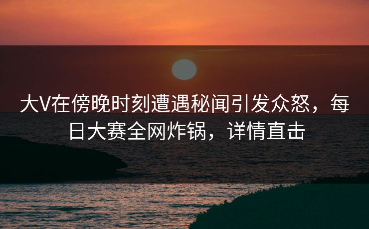 大V在傍晚时刻遭遇秘闻引发众怒，每日大赛全网炸锅，详情直击