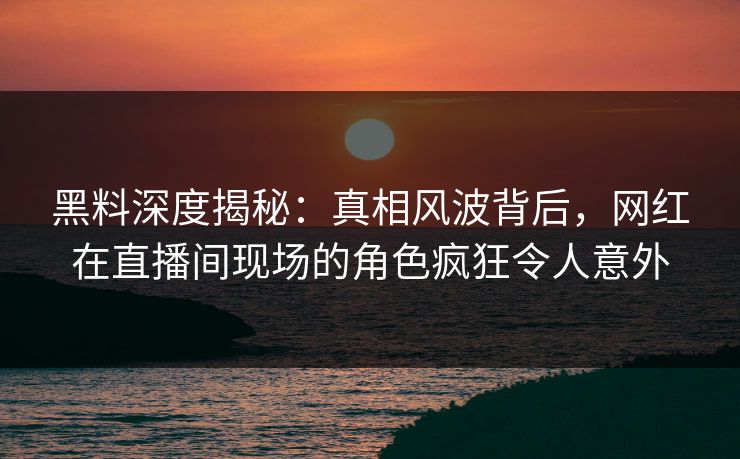 黑料深度揭秘：真相风波背后，网红在直播间现场的角色疯狂令人意外