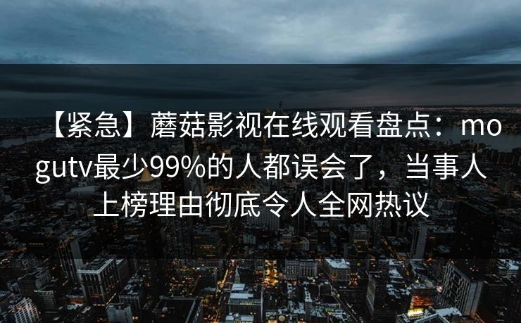 【紧急】蘑菇影视在线观看盘点：mogutv最少99%的人都误会了，当事人上榜理由彻底令人全网热议