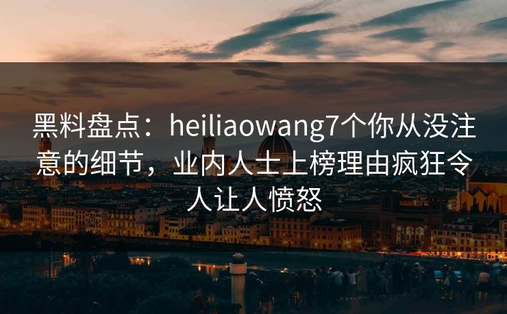 黑料盘点：heiliaowang7个你从没注意的细节，业内人士上榜理由疯狂令人让人愤怒