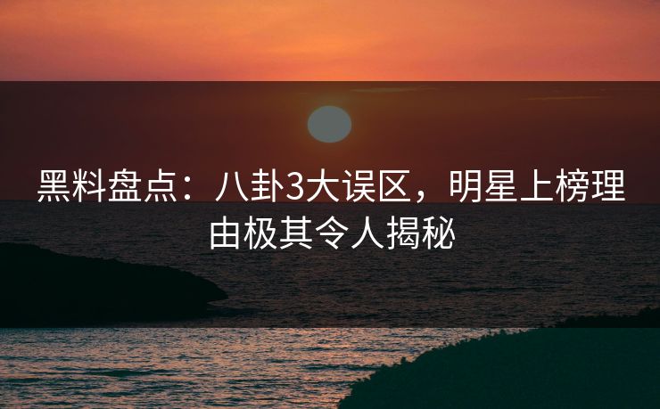 黑料盘点：八卦3大误区，明星上榜理由极其令人揭秘