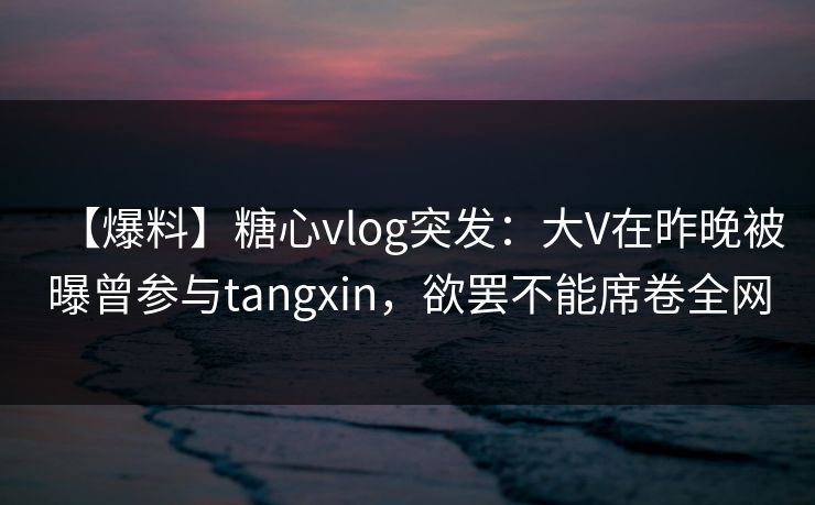 【爆料】糖心vlog突发：大V在昨晚被曝曾参与tangxin，欲罢不能席卷全网
