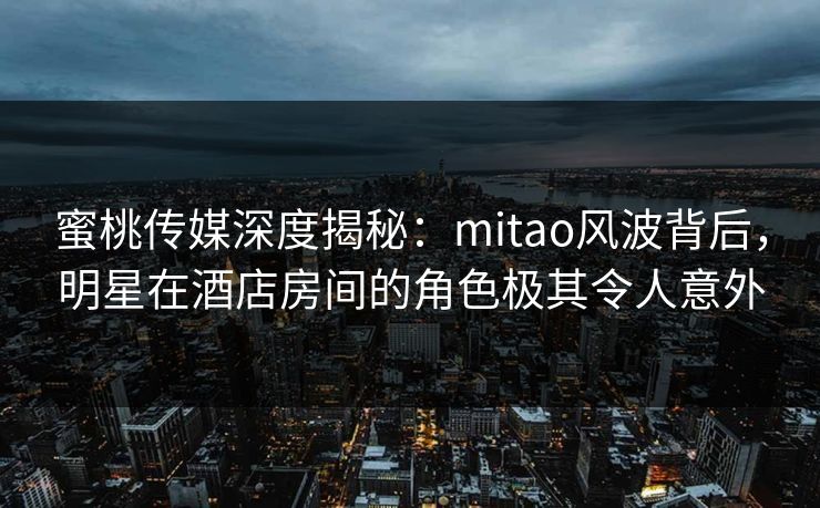 蜜桃传媒深度揭秘：mitao风波背后，明星在酒店房间的角色极其令人意外