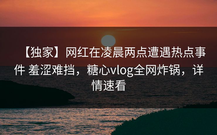 【独家】网红在凌晨两点遭遇热点事件 羞涩难挡，糖心vlog全网炸锅，详情速看