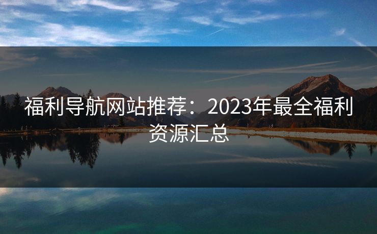 福利导航网站推荐：2023年最全福利资源汇总