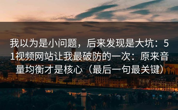 我以为是小问题，后来发现是大坑：51视频网站让我最破防的一次：原来音量均衡才是核心（最后一句最关键）