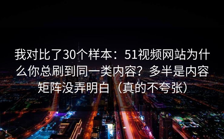 我对比了30个样本：51视频网站为什么你总刷到同一类内容？多半是内容矩阵没弄明白（真的不夸张）