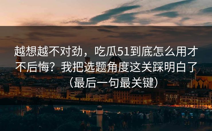 越想越不对劲，吃瓜51到底怎么用才不后悔？我把选题角度这关踩明白了（最后一句最关键）