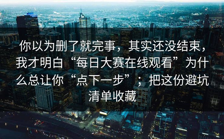 你以为删了就完事，其实还没结束，我才明白“每日大赛在线观看”为什么总让你“点下一步”；把这份避坑清单收藏