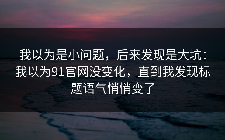 我以为是小问题，后来发现是大坑：我以为91官网没变化，直到我发现标题语气悄悄变了